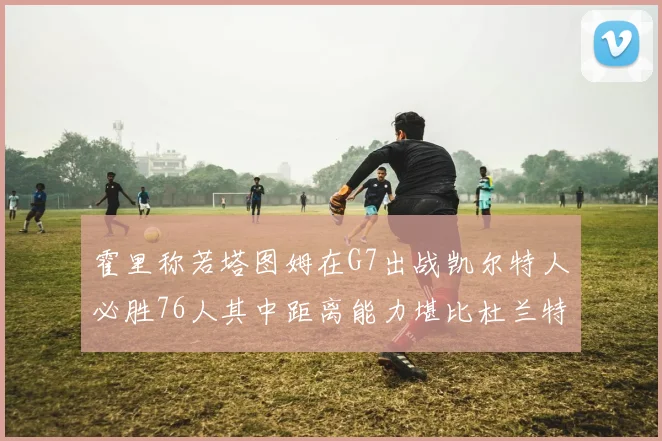 霍里称若塔图姆在G7出战凯尔特人必胜76人其中距离能力堪比杜兰特