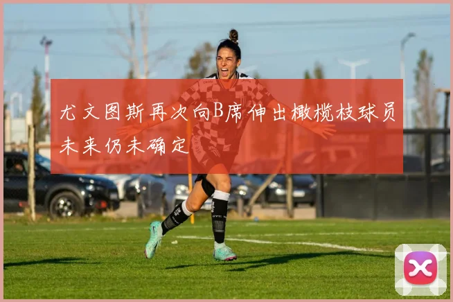 尤文图斯再次向B席伸出橄榄枝球员未来仍未确定