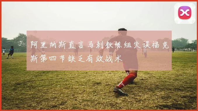 阿里纳斯直言马刺教练组失误福克斯第四节缺乏有效战术