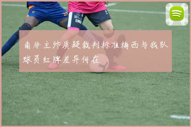 南非主帅质疑裁判标准梅西与我队球员红牌差异何在