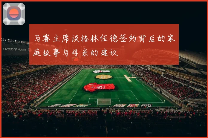 马赛主席谈格林伍德签约背后的家庭故事与母亲的建议