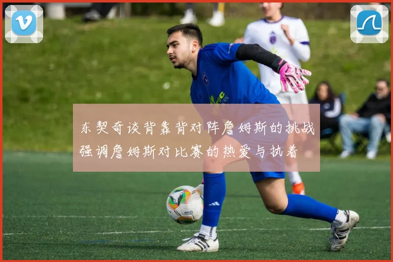 东契奇谈背靠背对阵詹姆斯的挑战强调詹姆斯对比赛的热爱与执着