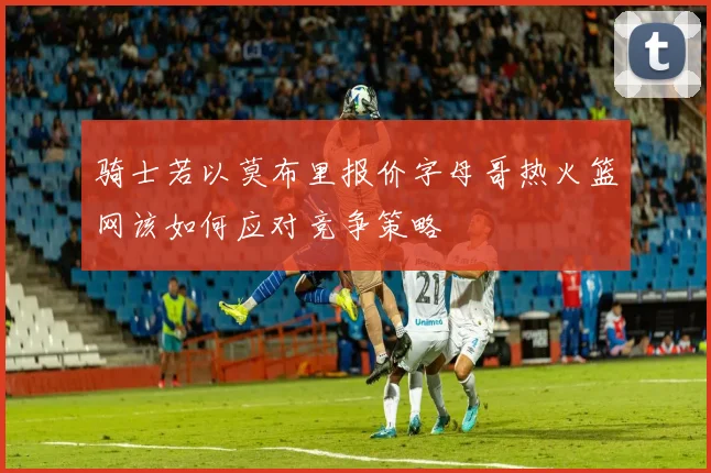 骑士若以莫布里报价字母哥热火篮网该如何应对竞争策略