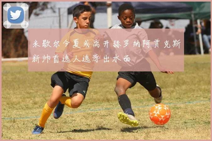 米歇尔今夏或离开赫罗纳阿贾克斯新帅首选人选浮出水面