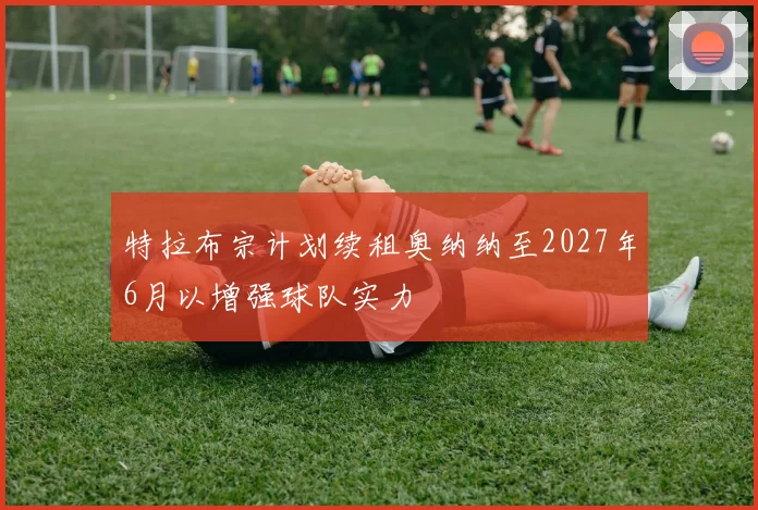 特拉布宗计划续租奥纳纳至2027年6月以增强球队实力