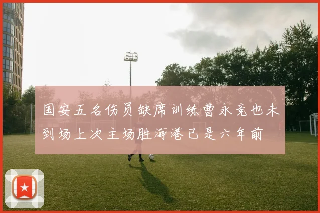 国安五名伤员缺席训练曹永竞也未到场上次主场胜海港已是六年前