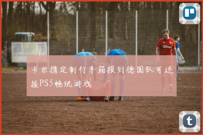 卡尔携定制行李箱报到德国队可连接PS5畅玩游戏
