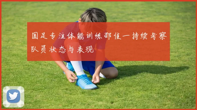 国足专注体能训练邵佳一持续考察队员状态与表现