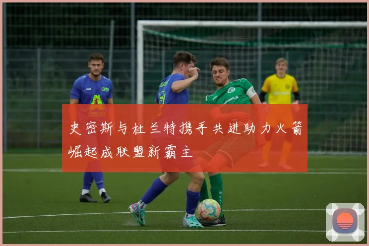 史密斯与杜兰特携手共进助力火箭崛起成联盟新霸主