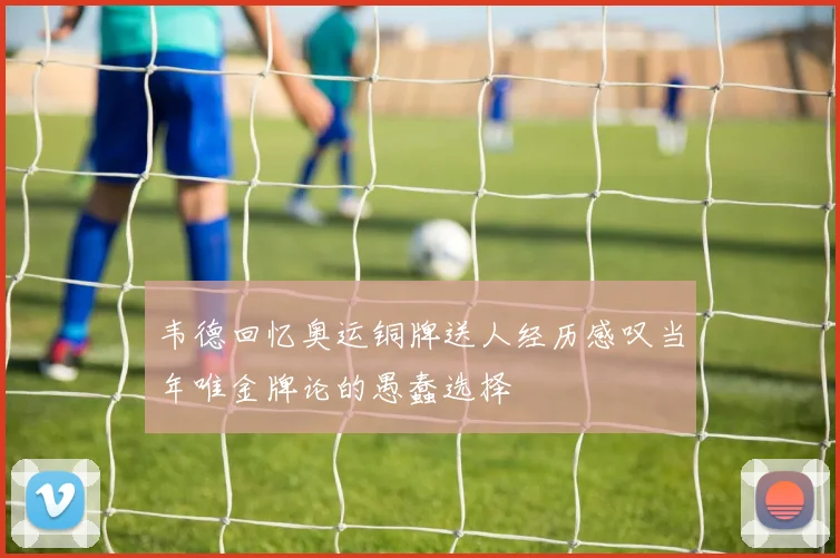 韦德回忆奥运铜牌送人经历感叹当年唯金牌论的愚蠢选择