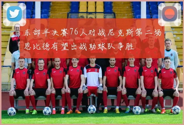 东部半决赛76人对战尼克斯第二场恩比德有望出战助球队争胜
