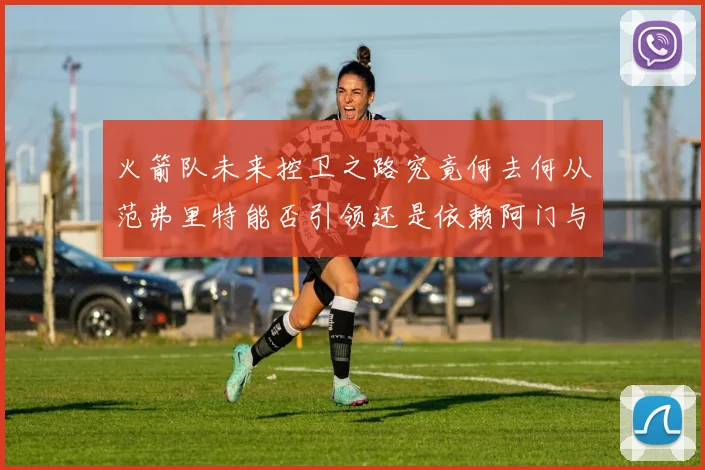 火箭队未来控卫之路究竟何去何从范弗里特能否引领还是依赖阿门与谢泼德