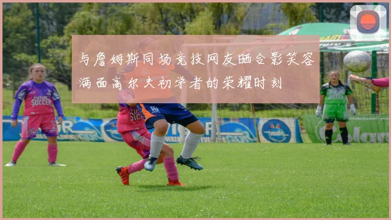 与詹姆斯同场竞技网友晒合影笑容满面高尔夫初学者的荣耀时刻