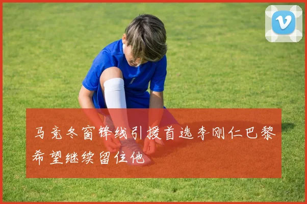 马竞冬窗锋线引援首选李刚仁巴黎希望继续留住他